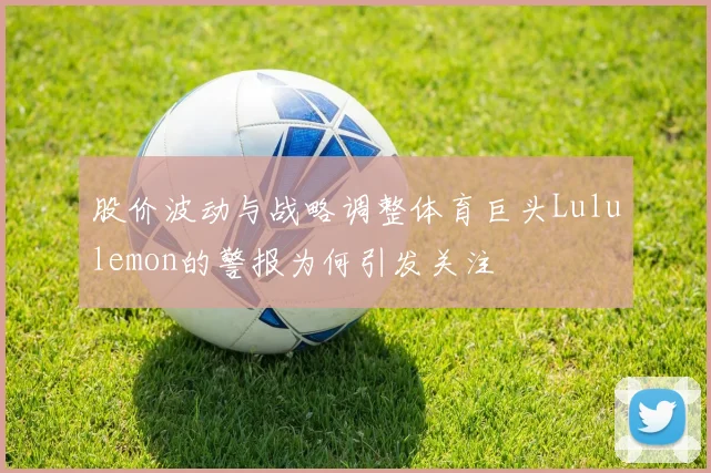 股价波动与战略调整体育巨头Lululemon的警报为何引发关注